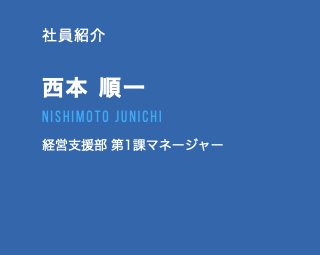 社員紹介 西本 順一 nishimoto junichi 経営支援部 第1課マネージャー